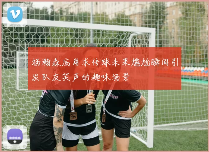 杨瀚森底角求传球未果尴尬瞬间引发队友笑声的趣味场景