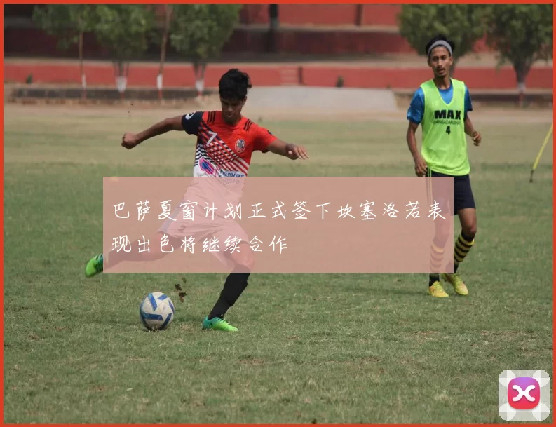 巴萨夏窗计划正式签下坎塞洛若表现出色将继续合作