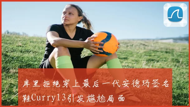 库里拒绝穿上最后一代安德玛签名鞋Curry13引发尴尬局面
