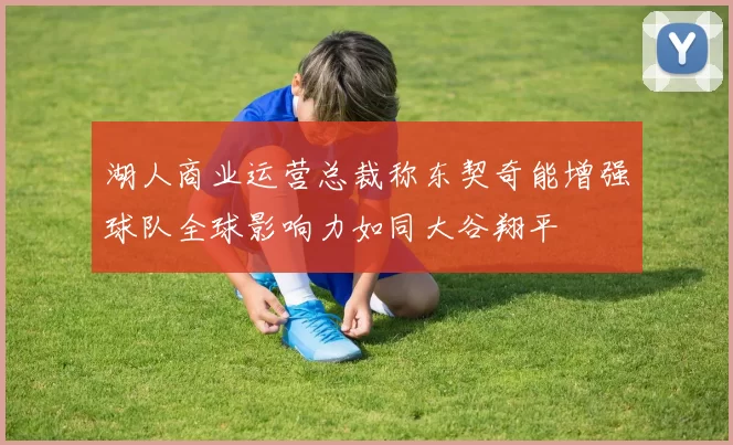 湖人商业运营总裁称东契奇能增强球队全球影响力如同大谷翔平