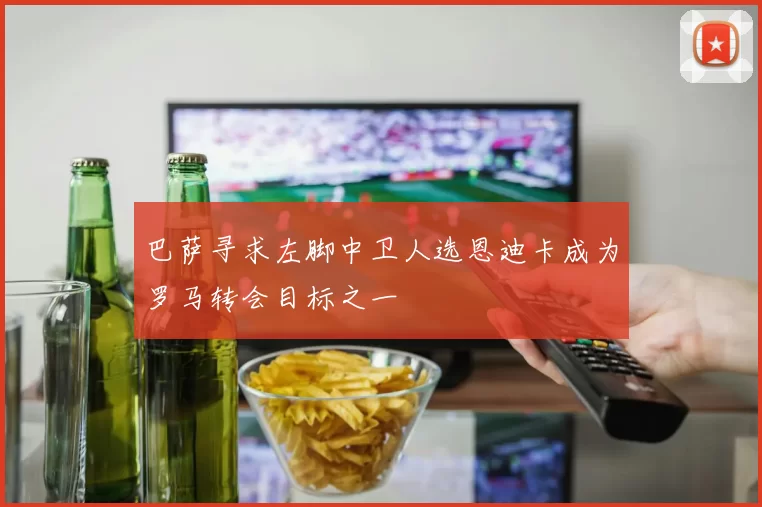 巴萨寻求左脚中卫人选恩迪卡成为罗马转会目标之一