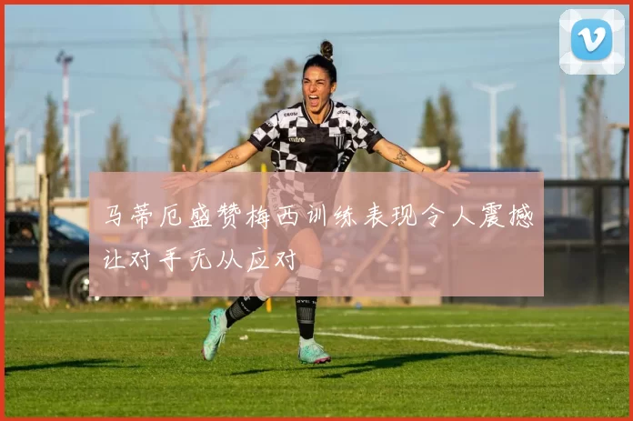 马蒂厄盛赞梅西训练表现令人震撼让对手无从应对