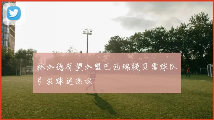 林加德有望加盟巴西瑞模贝雷球队引发球迷热议