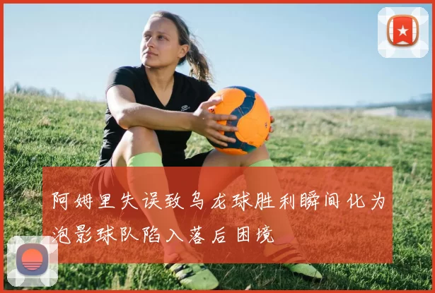 阿姆里失误致乌龙球胜利瞬间化为泡影球队陷入落后困境