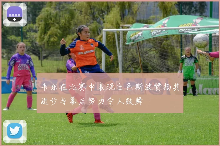 韦尔在比赛中表现出色斯波赞扬其进步与幕后努力令人鼓舞