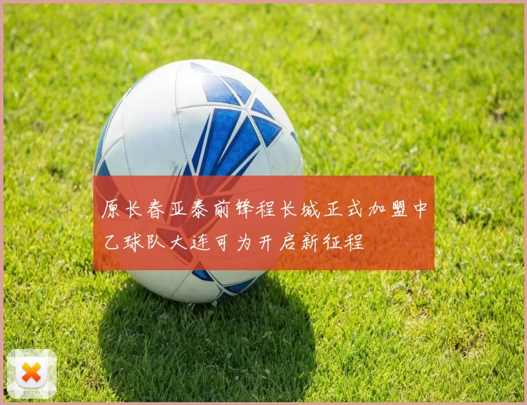 原长春亚泰前锋程长城正式加盟中乙球队大连可为开启新征程
