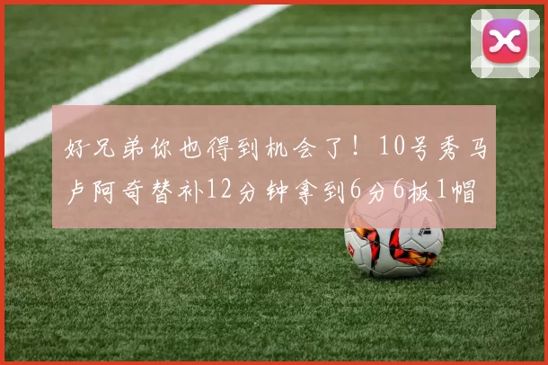 好兄弟你也得到机会了！10号秀马卢阿奇替补12分钟拿到6分6板1帽