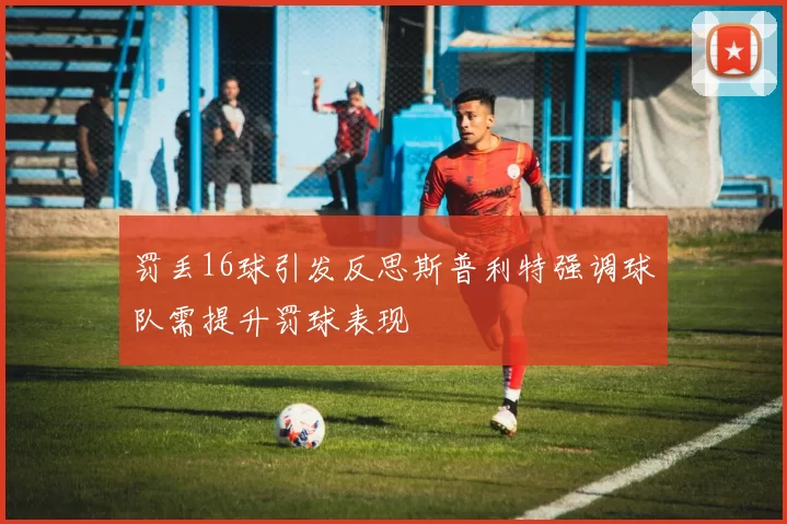 罚丢16球引发反思斯普利特强调球队需提升罚球表现