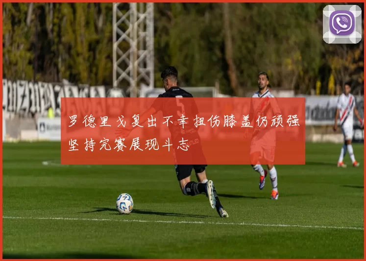 罗德里戈复出不幸扭伤膝盖仍顽强坚持完赛展现斗志