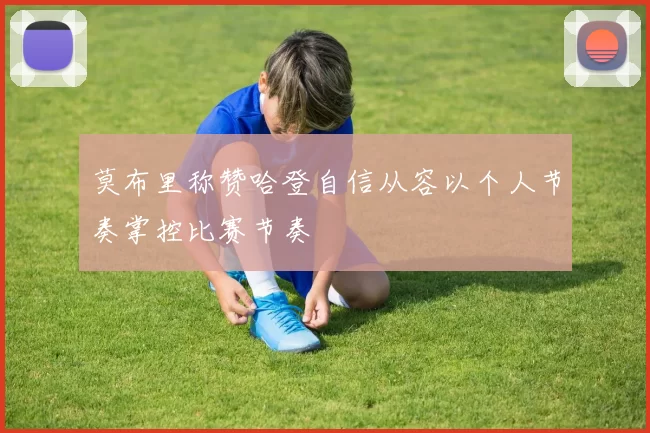 莫布里称赞哈登自信从容以个人节奏掌控比赛节奏