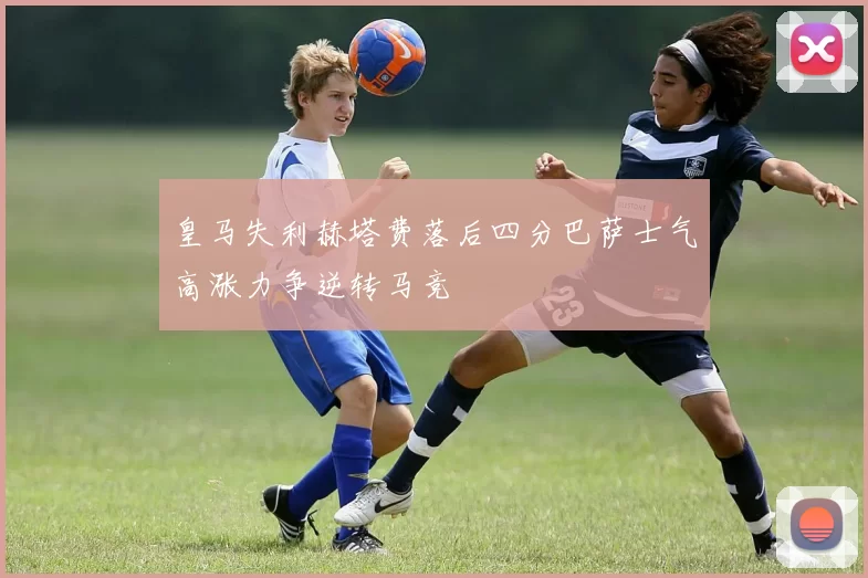 皇马失利赫塔费落后四分巴萨士气高涨力争逆转马竞
