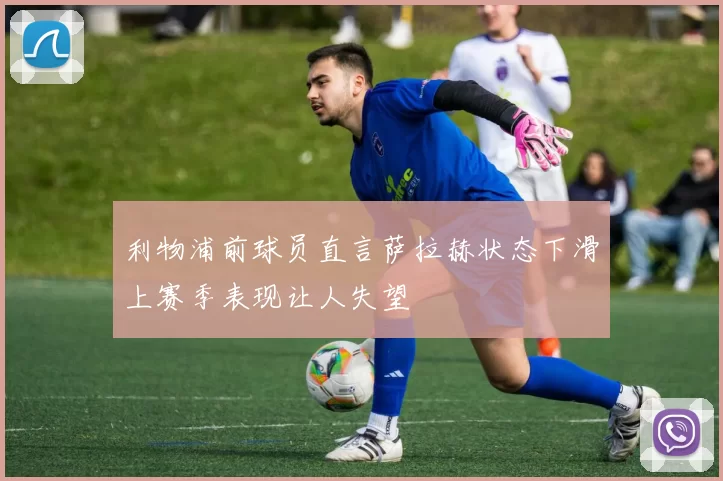 利物浦前球员直言萨拉赫状态下滑上赛季表现让人失望