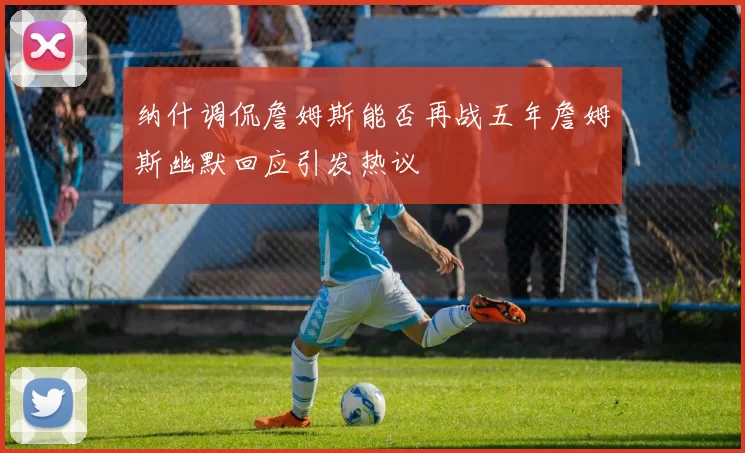 纳什调侃詹姆斯能否再战五年詹姆斯幽默回应引发热议