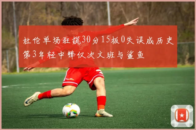 杜伦单场狂揽30分15板0失误成历史第3年轻中锋仅次文班与鲨鱼
