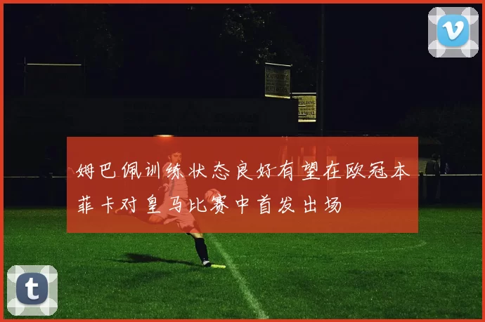 姆巴佩训练状态良好有望在欧冠本菲卡对皇马比赛中首发出场