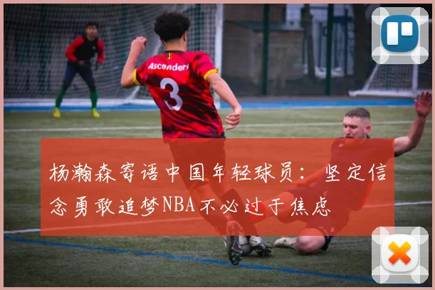 杨瀚森寄语中国年轻球员：坚定信念勇敢追梦NBA不必过于焦虑