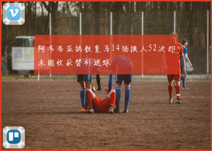 阿韦洛亚执教皇马14场换人52次却未能收获替补进球