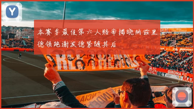 本赛季最佳第六人赔率揭晓纳兹里德领跑谢泼德紧随其后