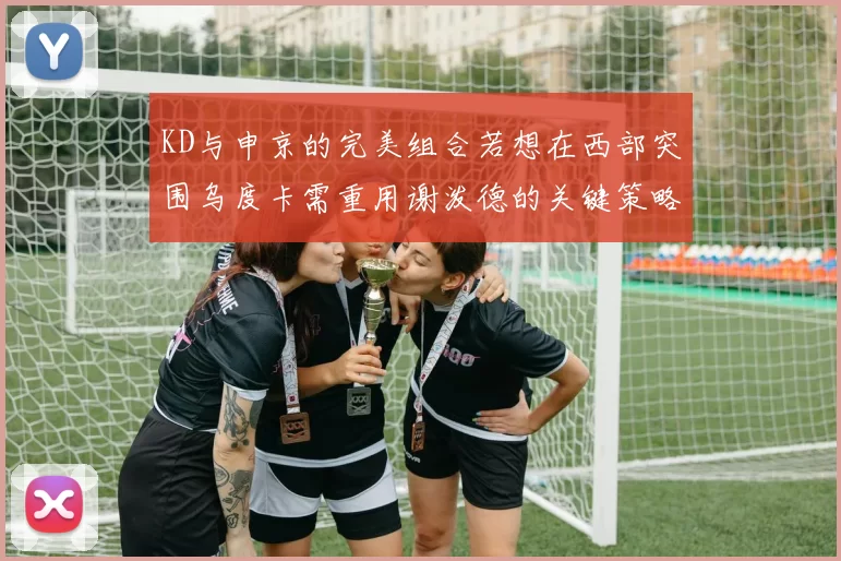 KD与申京的完美组合若想在西部突围乌度卡需重用谢泼德的关键策略