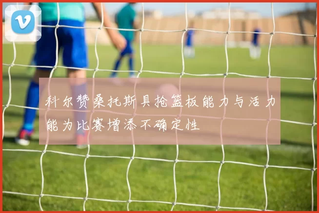 科尔赞桑托斯具抢篮板能力与活力能为比赛增添不确定性